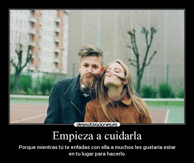 Empieza a cuidarla - Porque mientras tú te enfadas con ella a muchos les gustaría estar
en tu lugar para hacerlo.