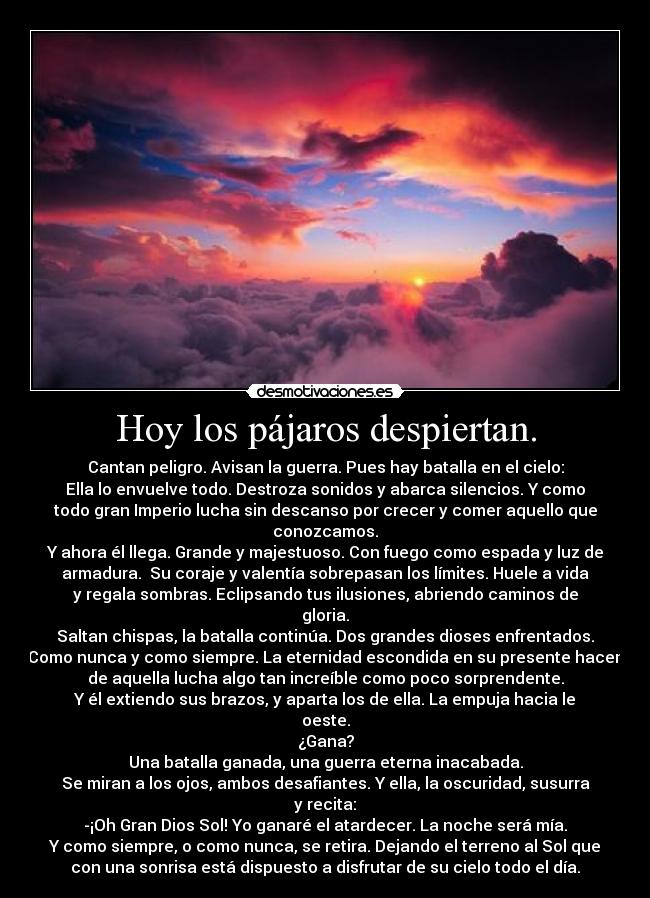 Hoy los pájaros despiertan. - Cantan peligro. Avisan la guerra. Pues hay batalla en el cielo:
Ella lo envuelve todo. Destroza sonidos y abarca silencios. Y como
todo gran Imperio lucha sin descanso por crecer y comer aquello que
conozcamos.
Y ahora él llega. Grande y majestuoso. Con fuego como espada y luz de
armadura.  Su coraje y valentía sobrepasan los límites. Huele a vida
y regala sombras. Eclipsando tus ilusiones, abriendo caminos de
gloria.
Saltan chispas, la batalla continúa. Dos grandes dioses enfrentados.
Como nunca y como siempre. La eternidad escondida en su presente hacen
de aquella lucha algo tan increíble como poco sorprendente.
Y él extiendo sus brazos, y aparta los de ella. La empuja hacia le
oeste.
¿Gana?
Una batalla ganada, una guerra eterna inacabada.
Se miran a los ojos, ambos desafiantes. Y ella, la oscuridad, susurra
y recita:
-¡Oh Gran Dios Sol! Yo ganaré el atardecer. La noche será mía.
Y como siempre, o como nunca, se retira. Dejando el terreno al Sol que
con una sonrisa está dispuesto a disfrutar de su cielo todo el día.