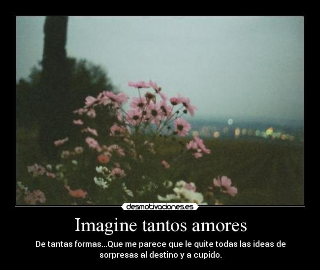 Imagine tantos amores - De tantas formas...Que me parece que le quite todas las ideas de
sorpresas al destino y a cupido.