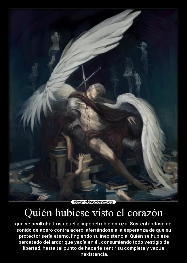Quién hubiese visto el corazón - que se ocultaba tras aquella impenetrable coraza. Sustentándose del
sonido de acero contra acero, aferrándose a la esperanza de que su
protector sería eterno, fingiendo su inexistencia. Quién se hubiese
percatado del ardor que yacía en él, consumiendo todo vestigio de
libertad, hasta tal punto de hacerle sentir su completa y vacua
inexistencia.