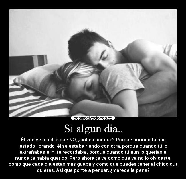 Si algun dia.. - Él vuelve a ti dile que NO, ¿sabes por qué? Porque cuando tu has
estado llorando  él se estaba riendo con otra, porque cuando tú lo
extrañabas el ni te recordaba , porque cuando tú aun lo querias el
nunca te habia querido. Pero ahora te ve como que ya no lo olvidaste,
como que cada dia estas mas guapa y como que puedes tener al chico que
quieras. Así que ponte a pensar, ¿merece la pena?