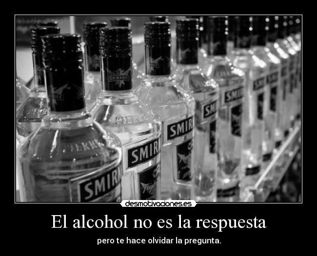 El alcohol no es la respuesta - pero te hace olvidar la pregunta.