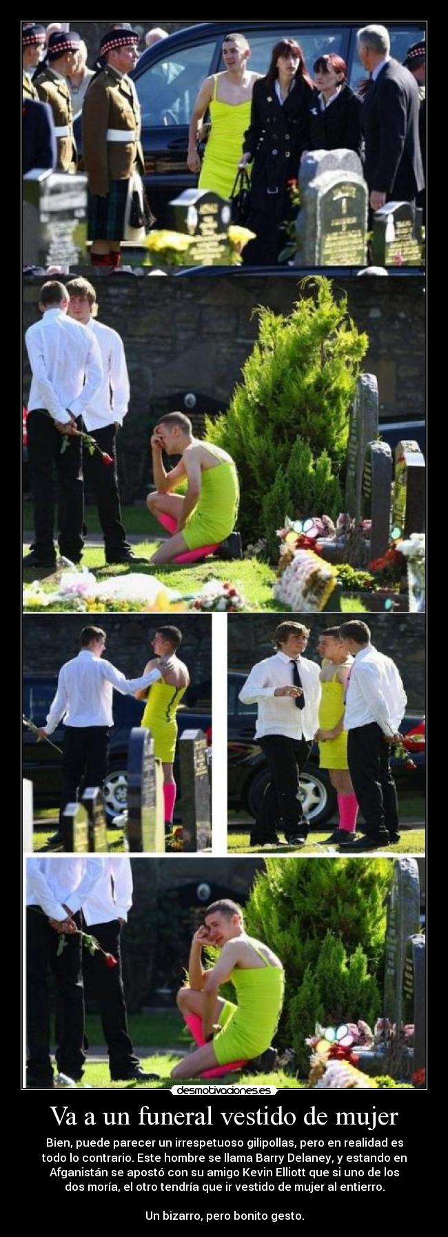 Va a un funeral vestido de mujer - Bien, puede parecer un irrespetuoso gilipollas, pero en realidad es
todo lo contrario. Este hombre se llama Barry Delaney, y estando en
Afganistán se apostó con su amigo Kevin Elliott que si uno de los
dos moría, el otro tendría que ir vestido de mujer al entierro.
Un bizarro, pero bonito gesto.