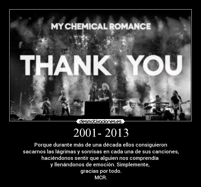 2001- 2013 - Porque durante más de una década ellos consiguieron
sacarnos las lágrimas y sonrisas en cada una de sus canciones,
haciéndonos sentir que alguien nos comprendía
y llenándonos de emoción. Simplemente,
gracias por todo.
MCR.