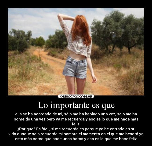 Lo importante es que - ella se ha acordado de mi, sólo me ha hablado una vez, solo me ha
sonreído una vez pero ya me recuerda y eso es lo que me hace más
feliz.
¿Por que? Es fácil, si me recuerda es porque ya he entrado en su
vida aunque solo recuerde mi nombre el momento en el que me besará ya
esta más cerca que hace unas horas y eso es lo que me hace feliz.