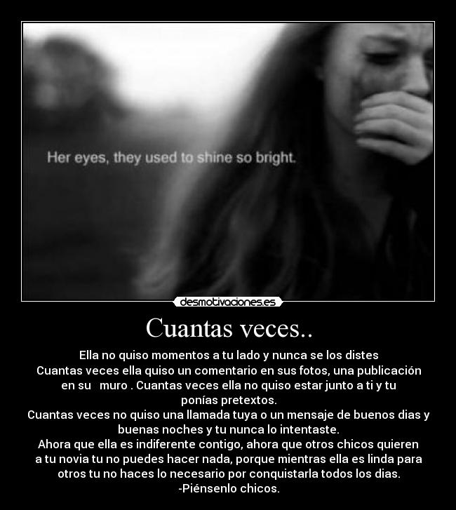 Cuantas veces.. - Ella no quiso momentos a tu lado y nunca se los distes
Cuantas veces ella quiso un comentario en sus fotos, una publicación
en su muro . Cuantas veces ella no quiso estar junto a ti y tu
ponías pretextos.
Cuantas veces no quiso una llamada tuya o un mensaje de buenos dias y
buenas noches y tu nunca lo intentaste.
Ahora que ella es indiferente contigo, ahora que otros chicos quieren
a tu novia tu no puedes hacer nada, porque mientras ella es linda para
otros tu no haces lo necesario por conquistarla todos los dias.
-Piénsenlo chicos.