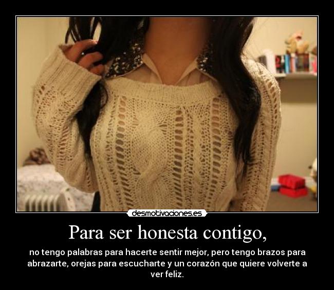 Para ser honesta contigo, - no tengo palabras para hacerte sentir mejor, pero tengo brazos para
abrazarte, orejas para escucharte y un corazón que quiere volverte a
ver feliz.