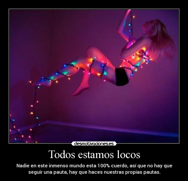Todos estamos locos - Nadie en este inmenso mundo esta 100% cuerdo, así que no hay que
seguir una pauta, hay que haces nuestras propias pautas.