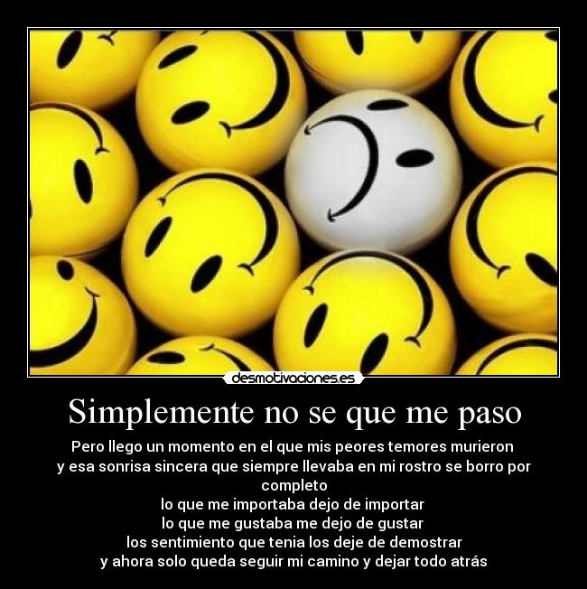 Simplemente no se que me paso - Pero llego un momento en el que mis peores temores murieron
y esa sonrisa sincera que siempre llevaba en mi rostro se borro por completo
lo que me importaba dejo de importar
lo que me gustaba me dejo de gustar
los sentimiento que tenia los deje de demostrar
y ahora solo queda seguir mi camino y dejar todo atrás