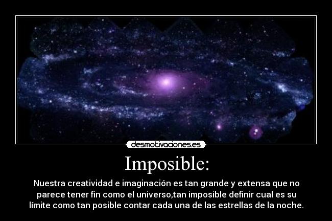 Imposible: - Nuestra creatividad e imaginación es tan grande y extensa que no
parece tener fin como el universo,tan imposible definir cual es su
límite como tan posible contar cada una de las estrellas de la noche.
