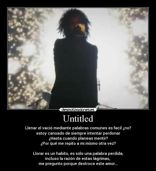 Untitled - Llenar el vació mediante palabras comunes es facil ¿no?
estoy cansado de siempre intentar perdonar
¿Hasta cuando planeas mentir?
¿Por qué me repito a mi mismo otra vez?
Llorar es un habito, es sólo una palabra perdida,
incluso la razón de estas lágrimas,
me pregunto porque destroce este amor...