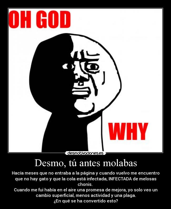 Desmo, tú antes molabas - Hacía meses que no entraba a la página y cuando vuelvo me encuentro
que no hay gato y que la cola está infectada, INFECTADA de melosas
chonis. 
Cuando me fui había en el aire una promesa de mejora, yo solo veo un
cambio superficial, menos actividad y una plaga.
¿En qué se ha convertido esto?