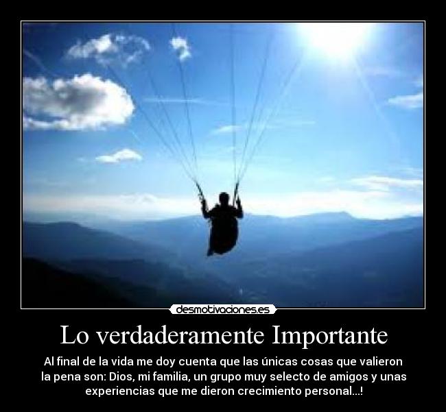 Lo verdaderamente Importante - Al final de la vida me doy cuenta que las únicas cosas que valieron
la pena son: Dios, mi familia, un grupo muy selecto de amigos y unas
experiencias que me dieron crecimiento personal...!