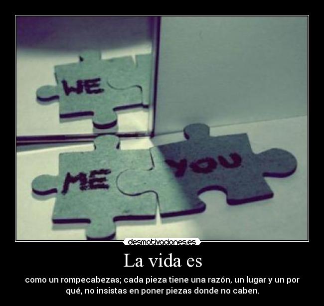 La vida es - como un rompecabezas; cada pieza tiene una razón, un lugar y un por
qué, no insistas en poner piezas donde no caben.