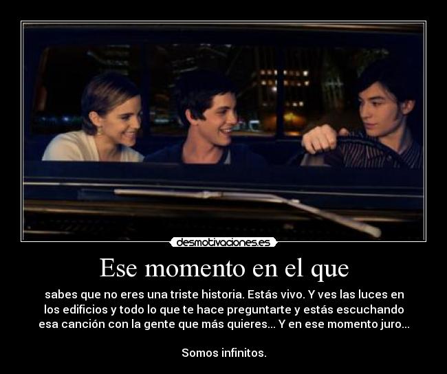 Ese momento en el que - sabes que no eres una triste historia. Estás vivo. Y ves las luces en
los edificios y todo lo que te hace preguntarte y estás escuchando
esa canción con la gente que más quieres... Y en ese momento juro...
Somos infinitos.