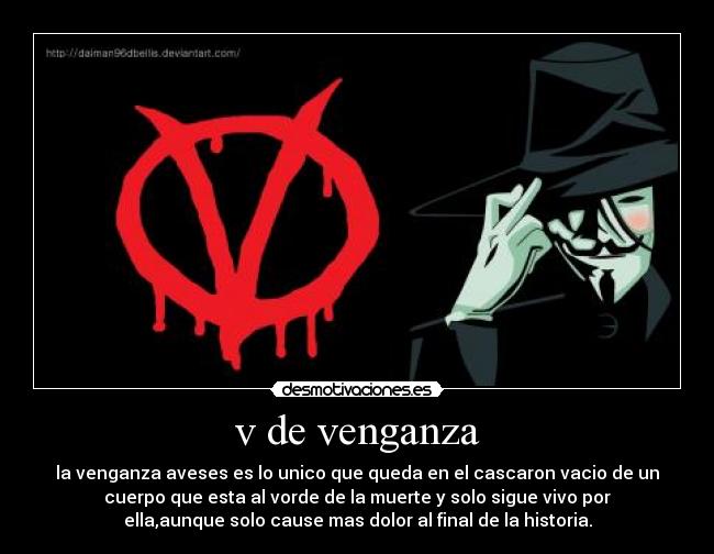 v de venganza - la venganza aveses es lo unico que queda en el cascaron vacio de un
cuerpo que esta al vorde de la muerte y solo sigue vivo por
ella,aunque solo cause mas dolor al final de la historia.