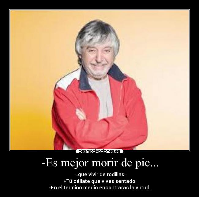 -Es mejor morir de pie... - ...que vivir de rodillas.
+Tú cállate que vives sentado.
-En el término medio encontrarás la virtud.