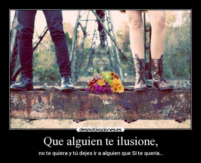 Que alguien te ilusione, - no te quiera y tú dejes ir a alguien que SI te quería...