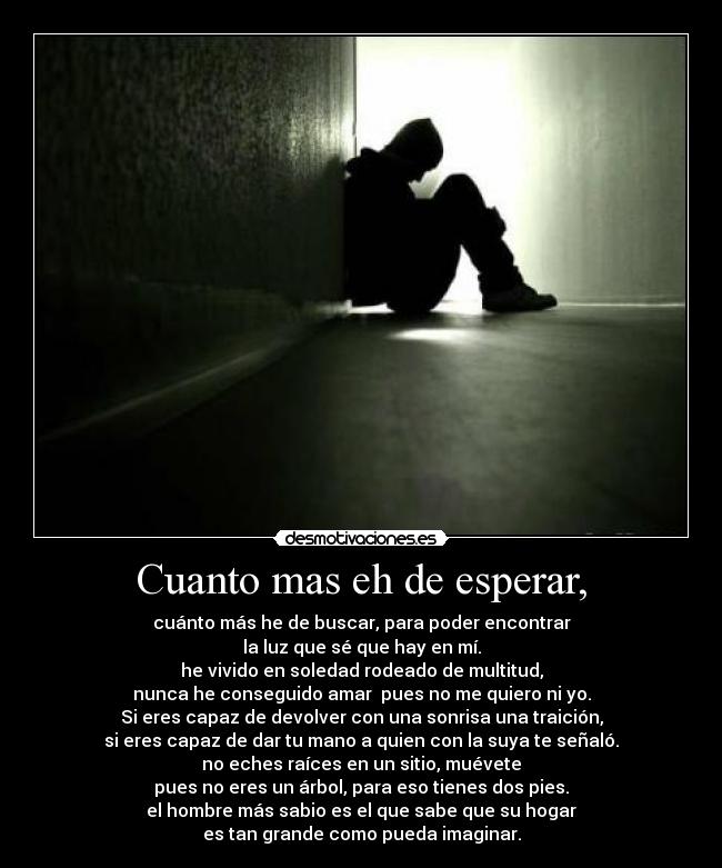 Cuanto mas eh de esperar, - cuánto más he de buscar, para poder encontrar
la luz que sé que hay en mí.
he vivido en soledad rodeado de multitud,
nunca he conseguido amar  pues no me quiero ni yo.
Si eres capaz de devolver con una sonrisa una traición,
si eres capaz de dar tu mano a quien con la suya te señaló.
no eches raíces en un sitio, muévete
pues no eres un árbol, para eso tienes dos pies.
el hombre más sabio es el que sabe que su hogar
es tan grande como pueda imaginar.