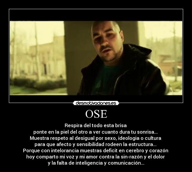 OSE - Respira del todo esta brisa
ponte en la piel del otro a ver cuanto dura tu sonrisa...
Muestra respeto al desigual por sexo, ideologia o cultura
para que afecto y sensibilidad rodeen la estructura...
Porque con intelorancia muestras deficit en cerebro y corazón
hoy comparto mi voz y mi amor contra la sin-razón y el dolor
y la falta de inteligencia y comunicación...