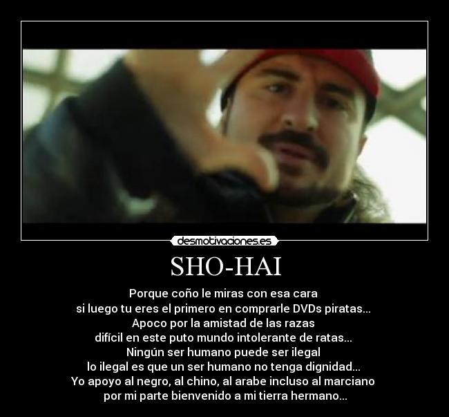 SHO-HAI - Porque coño le miras con esa cara
si luego tu eres el primero en comprarle DVDs piratas...
Apoco por la amistad de las razas
difícil en este puto mundo intolerante de ratas...
Ningún ser humano puede ser ilegal
lo ilegal es que un ser humano no tenga dignidad...
Yo apoyo al negro, al chino, al arabe incluso al marciano
por mi parte bienvenido a mi tierra hermano...