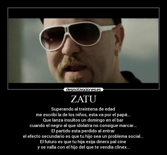 ZATU - Superando al treintena de edad
me escribi la de los niños, esta va por el papá...
Que lanza insultos un domingo en el bar
cuando el negro al que idolatra no consigue marcar...
El partido esta perdido al entrar
el efecto secundario es que tu hijo sea un problema social...
El futuro es que tu hija exija dinero pal cine
y se valla con el hijo del que te vendía clinex...