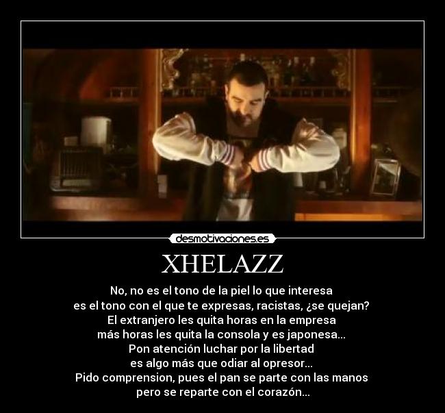 XHELAZZ - No, no es el tono de la piel lo que interesa
es el tono con el que te expresas, racistas, ¿se quejan?
El extranjero les quita horas en la empresa
más horas les quita la consola y es japonesa...
Pon atención luchar por la libertad
es algo más que odiar al opresor...
Pido comprension, pues el pan se parte con las manos
pero se reparte con el corazón...