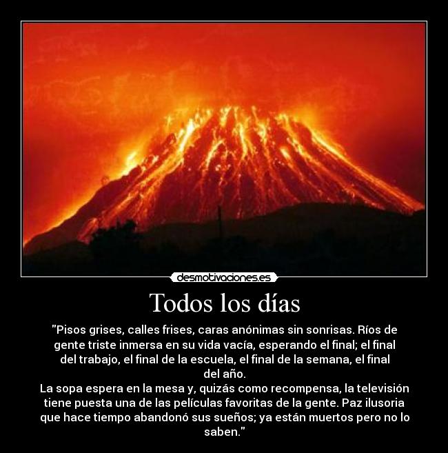 Todos los días - Pisos grises, calles frises, caras anónimas sin sonrisas. Ríos de
gente triste inmersa en su vida vacía, esperando el final; el final
del trabajo, el final de la escuela, el final de la semana, el final
del año.
La sopa espera en la mesa y, quizás como recompensa, la televisión
tiene puesta una de las películas favoritas de la gente. Paz ilusoria
que hace tiempo abandonó sus sueños; ya están muertos pero no lo
saben.