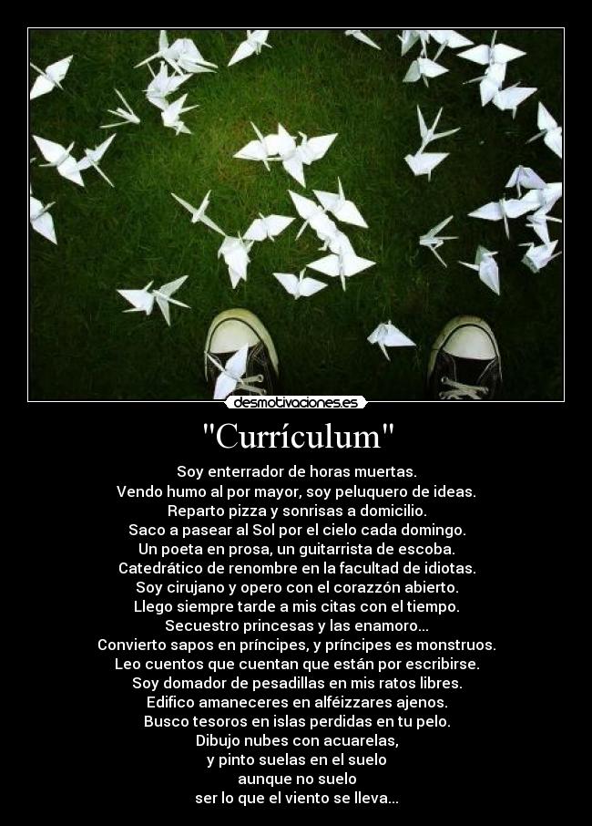 Currículum - Soy enterrador de horas muertas.
Vendo humo al por mayor, soy peluquero de ideas.
Reparto pizza y sonrisas a domicilio.
Saco a pasear al Sol por el cielo cada domingo.
Un poeta en prosa, un guitarrista de escoba.
Catedrático de renombre en la facultad de idiotas.
Soy cirujano y opero con el corazzón abierto.
Llego siempre tarde a mis citas con el tiempo.
Secuestro princesas y las enamoro...
Convierto sapos en príncipes, y príncipes es monstruos.
Leo cuentos que cuentan que están por escribirse.
Soy domador de pesadillas en mis ratos libres.
Edifico amaneceres en alféizzares ajenos.
Busco tesoros en islas perdidas en tu pelo.
Dibujo nubes con acuarelas,
y pinto suelas en el suelo
aunque no suelo
ser lo que el viento se lleva...