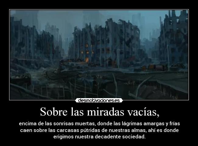 Sobre las miradas vacías, - encima de las sonrisas muertas, donde las lágrimas amargas y frías
caen sobre las carcasas pútridas de nuestras almas, ahí es donde
erigimos nuestra decadente sociedad.