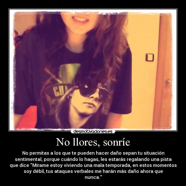 No llores, sonríe - No permitas a los que te pueden hacer daño sepan tu situación
sentimental, porque cuándo lo hagas, les estarás regalando una pista
que dice Mírame estoy viviendo una mala temporada, en estos momentos
soy débil, tus ataques verbales me harán más daño ahora que
nunca.