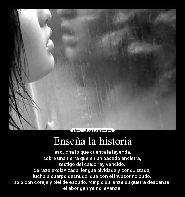 Enseña la historia - escucha lo que cuenta la leyenda,
sobre una tierra que en un pasado encierra, 
testigo del caído rey vencido, 
de raza exclavizada, lengua olvidada y conquistada, 
lucha a cuerpo desnudo, que con el invasor no pudo, 
solo con coraje y piel de escudo, rompio su lanza su guerra descansa, 
el aborigen ya no  avanza..