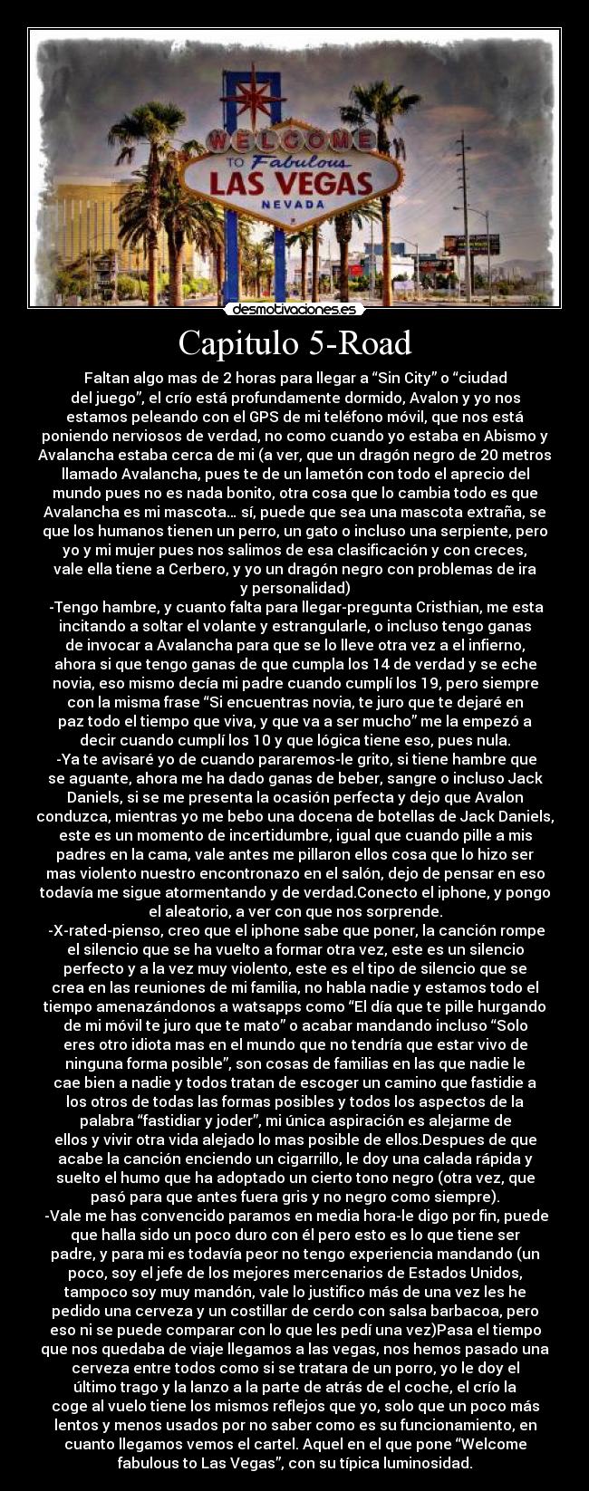 Capitulo 5-Road - Faltan algo mas de 2 horas para llegar a “Sin City” o “ciudad
del juego”, el crío está profundamente dormido, Avalon y yo nos
estamos peleando con el GPS de mi teléfono móvil, que nos está
poniendo nerviosos de verdad, no como cuando yo estaba en Abismo y
Avalancha estaba cerca de mi (a ver, que un dragón negro de 20 metros
llamado Avalancha, pues te de un lametón con todo el aprecio del
mundo pues no es nada bonito, otra cosa que lo cambia todo es que
Avalancha es mi mascota… sí, puede que sea una mascota extraña, se
que los humanos tienen un perro, un gato o incluso una serpiente, pero
yo y mi mujer pues nos salimos de esa clasificación y con creces,
vale ella tiene a Cerbero, y yo un dragón negro con problemas de ira
y personalidad)
	-Tengo hambre, y cuanto falta para llegar-pregunta Cristhian, me esta
incitando a soltar el volante y estrangularle, o incluso tengo ganas
de invocar a Avalancha para que se lo lleve otra vez a el infierno,
ahora si que tengo ganas de que cumpla los 14 de verdad y se eche
novia, eso mismo decía mi padre cuando cumplí los 19, pero siempre
con la misma frase “Si encuentras novia, te juro que te dejaré en
paz todo el tiempo que viva, y que va a ser mucho” me la empezó a
decir cuando cumplí los 10 y que lógica tiene eso, pues nula.
	-Ya te avisaré yo de cuando pararemos-le grito, si tiene hambre que
se aguante, ahora me ha dado ganas de beber, sangre o incluso Jack
Daniels, si se me presenta la ocasión perfecta y dejo que Avalon
conduzca, mientras yo me bebo una docena de botellas de Jack Daniels,
este es un momento de incertidumbre, igual que cuando pille a mis
padres en la cama, vale antes me pillaron ellos cosa que lo hizo ser
mas violento nuestro encontronazo en el salón, dejo de pensar en eso
todavía me sigue atormentando y de verdad.Conecto el iphone, y pongo
el aleatorio, a ver con que nos sorprende.
	-X-rated-pienso, creo que el iphone sabe que poner, la canción rompe
el silencio que se ha vuelto a formar otra vez, este es un silencio
perfecto y a la vez muy violento, este es el tipo de silencio que se
crea en las reuniones de mi familia, no habla nadie y estamos todo el
tiempo amenazándonos a watsapps como “El día que te pille hurgando
de mi móvil te juro que te mato” o acabar mandando incluso “Solo
eres otro idiota mas en el mundo que no tendría que estar vivo de
ninguna forma posible”, son cosas de familias en las que nadie le
cae bien a nadie y todos tratan de escoger un camino que fastidie a
los otros de todas las formas posibles y todos los aspectos de la
palabra “fastidiar y joder”, mi única aspiración es alejarme de
ellos y vivir otra vida alejado lo mas posible de ellos.Despues de que
acabe la canción enciendo un cigarrillo, le doy una calada rápida y
suelto el humo que ha adoptado un cierto tono negro (otra vez, que
pasó para que antes fuera gris y no negro como siempre).
	-Vale me has convencido paramos en media hora-le digo por fin, puede
que halla sido un poco duro con él pero esto es lo que tiene ser
padre, y para mi es todavía peor no tengo experiencia mandando (un
poco, soy el jefe de los mejores mercenarios de Estados Unidos,
tampoco soy muy mandón, vale lo justifico más de una vez les he
pedido una cerveza y un costillar de cerdo con salsa barbacoa, pero
eso ni se puede comparar con lo que les pedí una vez)Pasa el tiempo
que nos quedaba de viaje llegamos a las vegas, nos hemos pasado una
cerveza entre todos como si se tratara de un porro, yo le doy el
último trago y la lanzo a la parte de atrás de el coche, el crío la
coge al vuelo tiene los mismos reflejos que yo, solo que un poco más
lentos y menos usados por no saber como es su funcionamiento, en
cuanto llegamos vemos el cartel. Aquel en el que pone “Welcome
fabulous to Las Vegas”, con su típica luminosidad.