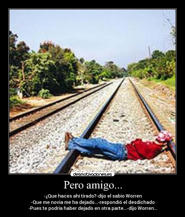 Pero amigo... - -¿Que haces ahí tirado?-dijo el sabio Worren
-Que me novia me ha dejado...-respondió el desdichado
-Pues te podría haber dejado en otra parte...-dijo Worren...