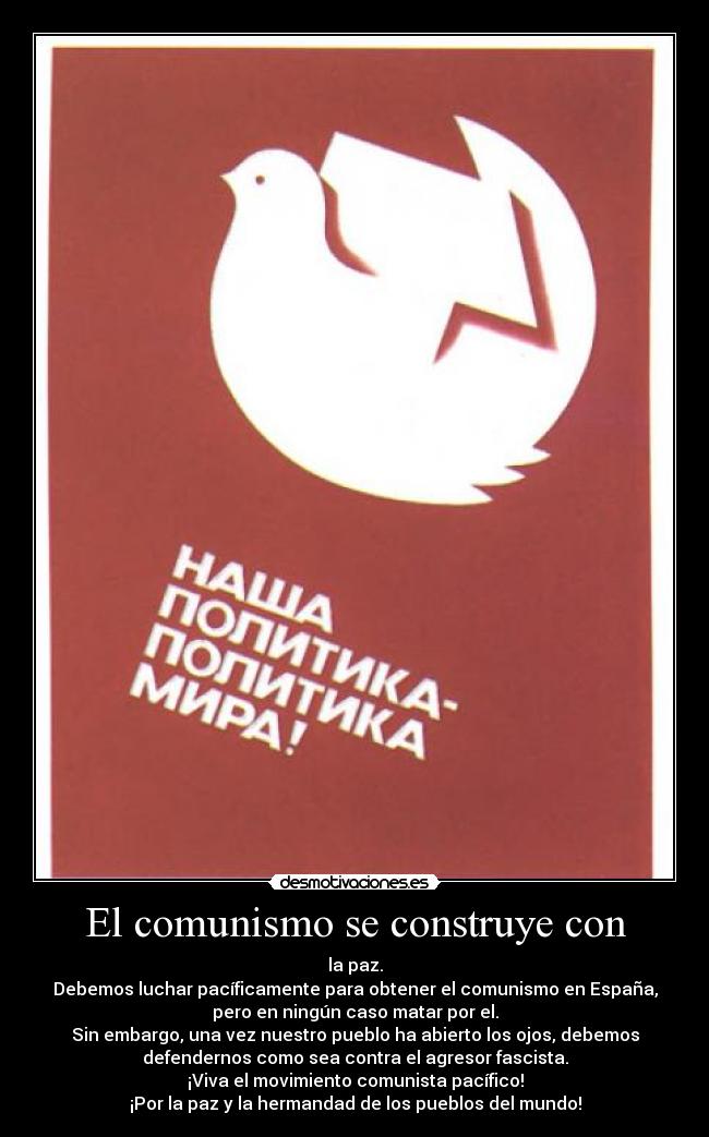 El comunismo se construye con - la paz.
Debemos luchar pacíficamente para obtener el comunismo en España,
pero en ningún caso matar por el.
Sin embargo, una vez nuestro pueblo ha abierto los ojos, debemos
defendernos como sea contra el agresor fascista.
¡Viva el movimiento comunista pacífico!
¡Por la paz y la hermandad de los pueblos del mundo!