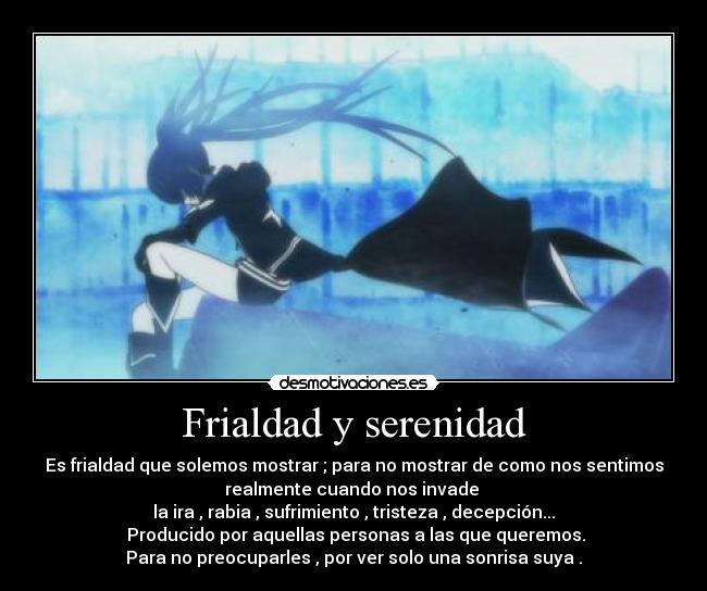 Frialdad y serenidad - Es frialdad que solemos mostrar ; para no mostrar de como nos sentimos
realmente cuando nos invade
la ira , rabia , sufrimiento , tristeza , decepción...
Producido por aquellas personas a las que queremos.
Para no preocuparles , por ver solo una sonrisa suya .