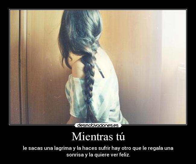 Mientras tú - le sacas una lagrima y la haces sufrir hay otro que le regala una
sonrisa y la quiere ver feliz.
