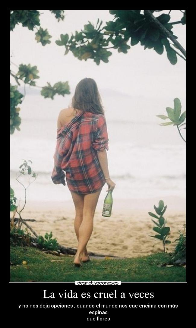 La vida es cruel a veces - y no nos deja opciones , cuando el mundo nos cae encima con más espinas
que flores