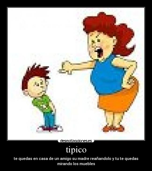 tipico - te quedas en casa de un amigo su madre reañandolo y tu te quedas
mirando los muebles
