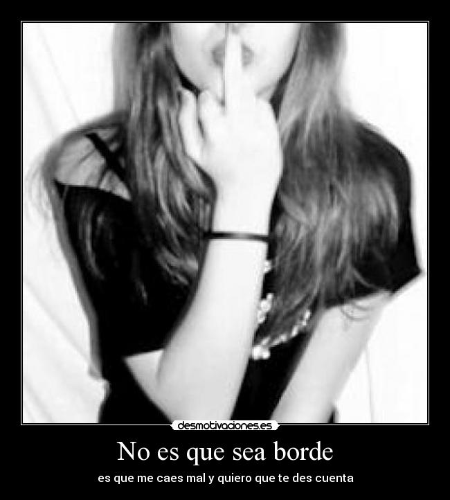 No es que sea borde - es que me caes mal y quiero que te des cuenta