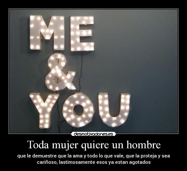 Toda mujer quiere un hombre - que le demuestre que la ama y todo lo que vale, que la proteja y sea
cariñoso, lastimosamente esos ya estan agotados