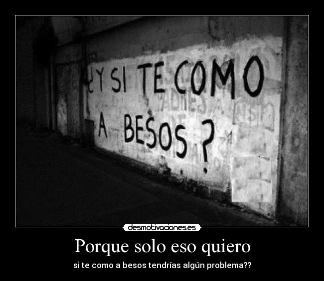 Porque solo eso quiero - si te como a besos tendrías algún problema??