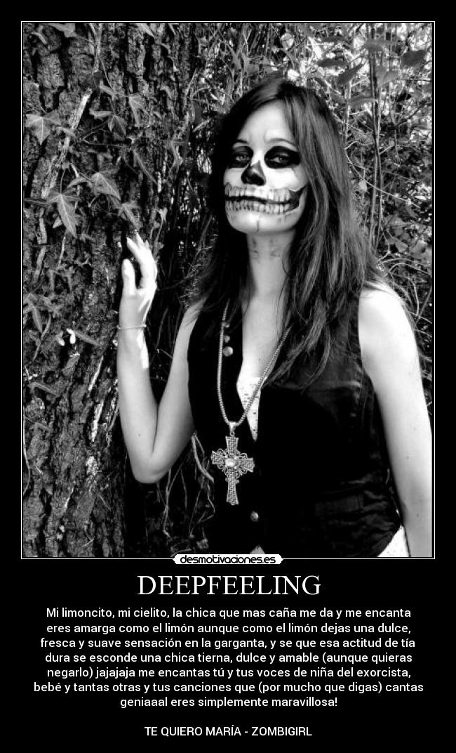 DEEPFEELING - Mi limoncito, mi cielito, la chica que mas caña me da y me encanta
eres amarga como el limón aunque como el limón dejas una dulce,
fresca y suave sensación en la garganta, y se que esa actitud de tía
dura se esconde una chica tierna, dulce y amable (aunque quieras
negarlo) jajajaja me encantas tú y tus voces de niña del exorcista,
bebé y tantas otras y tus canciones que (por mucho que digas) cantas
geniaaal eres simplemente maravillosa!

TE QUIERO MARÍA - ZOMBIGIRL