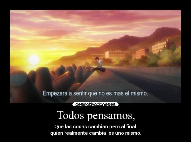 Todos pensamos, - Que las cosas cambian pero al final
quien realmente cambia es uno mismo.