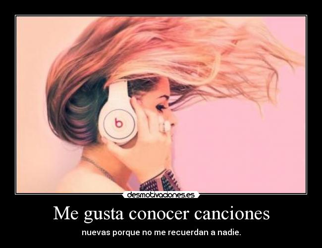 Me gusta conocer canciones - nuevas porque no me recuerdan a nadie.