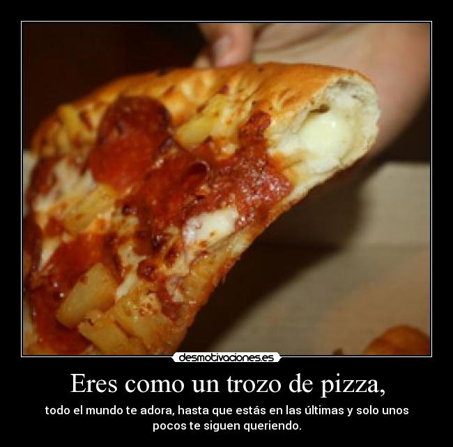 Eres como un trozo de pizza, - todo el mundo te adora, hasta que estás en las últimas y solo unos
pocos te siguen queriendo.