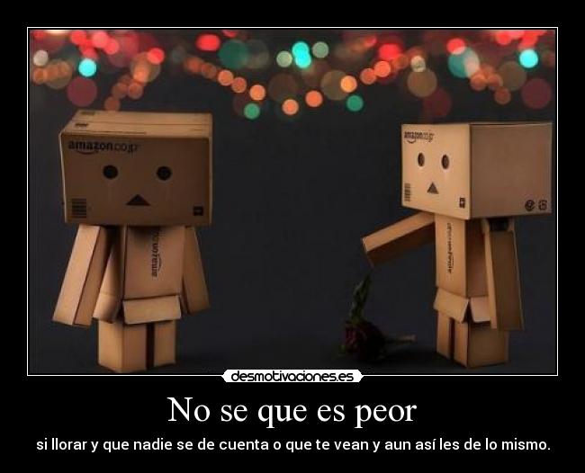 No se que es peor - si llorar y que nadie se de cuenta o que te vean y aun así les de lo mismo.