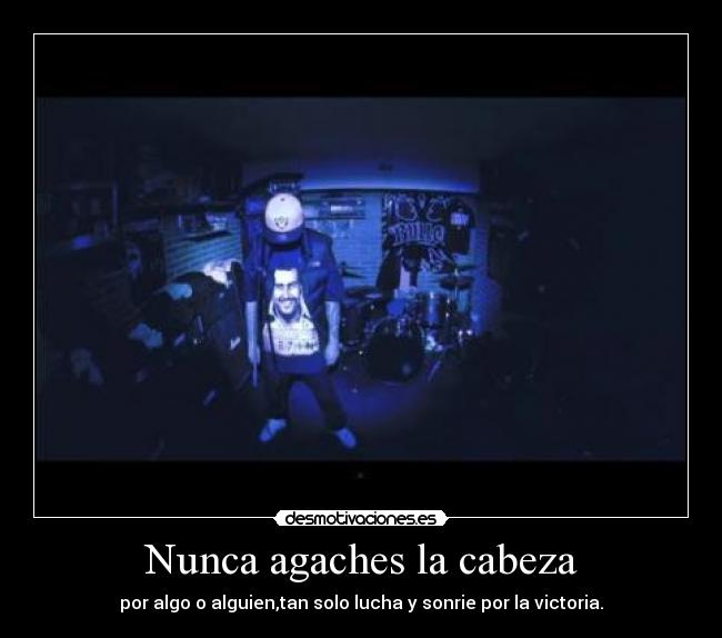 Nunca agaches la cabeza - por algo o alguien,tan solo lucha y sonrie por la victoria.