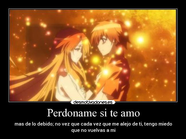 Perdoname si te amo - mas de lo debido; no vez que cada vez que me alejo de ti, tengo miedo
que no vuelvas a mi
