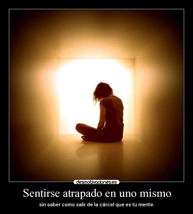 Sentirse atrapado en uno mismo - sin saber como salir de la cárcel que es tu mente.